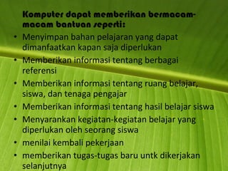 Komputer dapat memberikan bermacam-macam bantuan seperti: Menyimpan bahan pelajaran yang dapat dimanfaatkan kapan saja diperlukan Memberikan informasi tentang berbagai referensi Memberikan informasi tentang ruang belajar, siswa, dan tenaga pengajar Memberikan informasi tentang hasil belajar siswa Menyarankan kegiatan-kegiatan belajar yang diperlukan oleh seorang siswa menilai kembali pekerjaan  memberikan tugas-tugas baru untk dikerjakan selanjutnya 