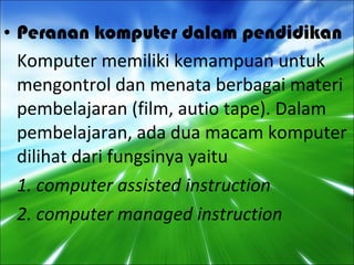 Peranan komputer dalam pendidikan Komputer memiliki kemampuan untuk mengontrol dan menata berbagai materi pembelajaran (film, autio tape). Dalam pembelajaran, ada dua macam komputer dilihat dari fungsinya yaitu 1. computer assisted instruction 2. computer managed instruction 