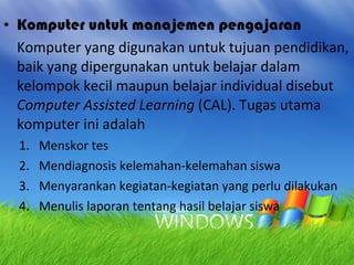 Komputer untuk manajemen pengajaran Komputer yang digunakan untuk tujuan pendidikan, baik yang dipergunakan untuk belajar dalam kelompok kecil maupun belajar individual disebut  Computer Assisted Learning  (CAL). Tugas utama komputer ini adalah Menskor tes Mendiagnosis kelemahan-kelemahan siswa Menyarankan kegiatan-kegiatan yang perlu dilakukan Menulis laporan tentang hasil belajar siswa 