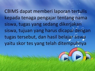 CBIMS dapat memberi laporan tertulis kepada tenaga pengajar tentang nama siswa, tugas yang sedang dikerjakan siswa, tujuan yang harus dicapai dengan tugas tersebut, dan hasil belajar siswa yaitu skor tes yang telah ditempuhnya 