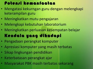 Potensi kemanfaatan Mengatasi kekurngan guru dengan melengkapi keterampilan guru Meningkatkan mutu pengajaran Melengkapi kebutuhan laboratorium Meningkatkan perluasan kesempatan belajar Kendala yang dihadapi Pengadaan perangkat komputer Apresiasi komputer yang masih terbatas Sikap lingkungan pendidikan Keterbatasan perangkat ajar Masyarakat PBK masih terbatas sekarang 