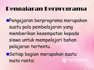Pengajaran Berprograma  Pengajaran berprograma merupakan suatu pola pembelajaran yang memberikan kesempatan kepada siswa untuk mempelajari bahan pelajaran tertentu.  Setiap bagian merupakan suatu mata rantai 