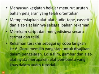 Menyusun kegiatan belajar menurut urutan bahan pelajaran yang telah ditentukan Mempersiapkan alat-alat audio-tape, cassette dan alat-alat lainnya sebagai bahan rekaman Merekam script dan mengedisinya secara cermat dan teliti.  Rekaman terakhir sebagai uji coba langkah ke-6. Guru memilih yang siap untuk disajikan dalam pengajaran. Edisi film, gambar dan alat-alat nyata merupakan alat pembantu yang khas dalam audio tutorial. 