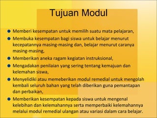 Tujuan Modul Memberi kesempatan untuk memilih suatu mata pelajaran,  Membuka kesempatan bagi siswa untuk belajar menurut kecepatannya masing-masing dan, belajar menurut caranya masing-masing,  Memberikan aneka ragam kegiatan instruksional, Mengadakan penilaian yang sering tentang kemajuan dan kelemahan siswa, Menyelidiki atau memeberikan modul remedial untuk mengolah kembali seluruh bahan yang telah diberikan guna pemantapan dan perbaikan, Memberikan kesempatan kepada siswa untuk mengenal kelebihan dan kelemahannya serta memperbaiki kelemahannya melalui modul remedial ulangan atau variasi dalam cara belajar. 