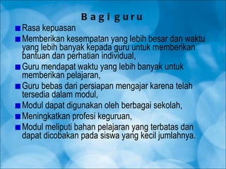 Bagi guru Rasa kepuasan Memberikan kesempatan yang lebih besar dan waktu yang lebih banyak kepada guru untuk memberikan bantuan dan perhatian individual, Guru mendapat waktu yang lebih banyak untuk memberikan pelajaran, Guru bebas dari persiapan mengajar karena telah tersedia dalam modul, Modul dapat digunakan oleh berbagai sekolah, Meningkatkan profesi keguruan, Modul meliputi bahan pelajaran yang terbatas dan dapat dicobakan pada siswa yang kecil jumlahnya. 