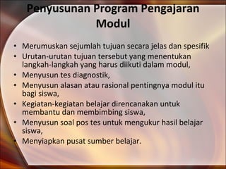 Penyusunan Program Pengajaran Modul Merumuskan sejumlah tujuan secara jelas dan spesifik Urutan-urutan tujuan tersebut yang menentukan langkah-langkah yang harus diikuti dalam modul, Menyusun tes diagnostik, Menyusun alasan atau rasional pentingnya modul itu bagi siswa, Kegiatan-kegiatan belajar direncanakan untuk membantu dan membimbing siswa, Menyusun soal pos tes untuk mengukur hasil belajar siswa,  Menyiapkan pusat sumber belajar. 
