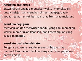 Kesulitan bagi siswa Siswa harus sanggup mengatur waktu, memaksa diri untuk belajar dan menahan diri terhadap godaan-godaan teman untuk bermain atau bermalas-malasan. Kesulitan bagi guru Menyiapkan dan menyusun modul yang baik memakan waktu, memerlukan keahlian, dan keterampilan yang cukup memadai.  Kesuliatn bagi administrator Pengajaran dengan modul menurut hakikatnya memerlukan banyak fasilitas yang akan mengeluarkan banyak biaya.  