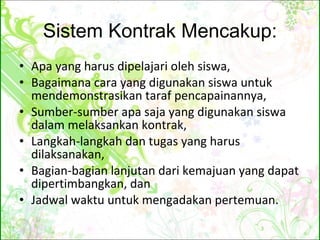 Sistem Kontrak Mencakup: Apa yang harus dipelajari oleh siswa, Bagaimana cara yang digunakan siswa untuk mendemonstrasikan taraf pencapainannya, Sumber-sumber apa saja yang digunakan siswa dalam melaksankan kontrak, Langkah-langkah dan tugas yang harus dilaksanakan, Bagian-bagian lanjutan dari kemajuan yang dapat dipertimbangkan, dan Jadwal waktu untuk mengadakan pertemuan. 