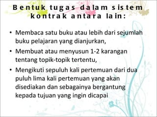 Bentuk tugas dalam sistem kontrak antara lain: Membaca satu buku atau lebih dari sejumlah buku pelajaran yang dianjurkan, Membuat atau menyusun 1-2 karangan tentang topik-topik tertentu, Mengikuti sepuluh kali pertemuan dari dua puluh lima kali pertemuan yang akan disediakan dan sebagainya bergantung kepada tujuan yang ingin dicapai 