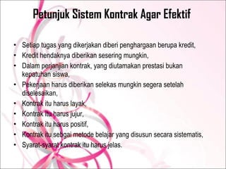 Petunjuk Sistem Kontrak Agar Efektif  Setiap tugas yang dikerjakan diberi penghargaan berupa kredit, Kredit hendaknya diberikan sesering mungkin, Dalam perjanjian kontrak, yang diutamakan prestasi bukan kepatuhan siswa, Pekerjaan harus diberikan selekas mungkin segera setelah diselesaikan, Kontrak itu harus layak, Kontrak itu harus jujur, Kontrak itu harus positif, Kontrak itu sebgai metode belajar yang disusun secara sistematis, Syarat-syarat kontrak itu harus jelas. 