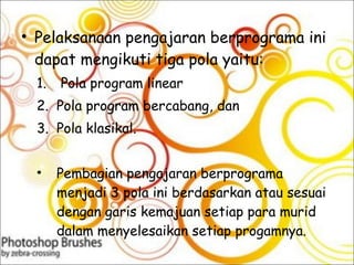 Pelaksanaan pengajaran berprograma ini dapat mengikuti tiga pola yaitu: Pola program linear  Pola program bercabang, dan  Pola klasikal. Pembagian pengajaran berprograma menjadi 3 pola ini berdasarkan atau sesuai dengan garis kemajuan setiap para murid dalam menyelesaikan setiap progamnya.  