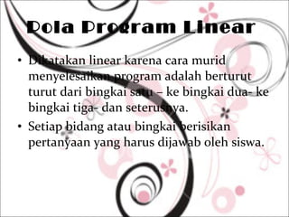 Pola Program Linear  Dikatakan linear karena cara murid menyelesaikan program adalah berturut turut dari bingkai satu – ke bingkai dua- ke bingkai tiga- dan seterusnya.  Setiap bidang atau bingkai berisikan pertanyaan yang harus dijawab oleh siswa.  
