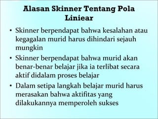 Alasan Skinner Tentang Pola Liniear Skinner berpendapat bahwa kesalahan atau kegagalan murid harus dihindari sejauh mungkin Skinner berpendapat bahwa murid akan benar-benar belajar jika ia terlibat secara aktif didalam proses belajar Dalam setipa langkah belajar murid harus merasakan bahwa aktifitas yang dilakukannya memperoleh sukses 