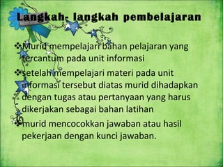 Langkah- langkah pembelajaran  Murid mempelajari bahan pelajaran yang tercantum pada unit informasi setelah mempelajari materi pada unit informasi tersebut diatas murid dihadapkan dengan tugas atau pertanyaan yang harus dikerjakan sebagai bahan latihan murid mencocokkan jawaban atau hasil pekerjaan dengan kunci jawaban . 