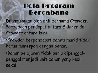 Pola Program Bercabang Dikemukakan oleh ahli bernama Crowder. Perbedaan pendapat antara Skinner dan Crowder antara lain: Crowder berpendapat bahwa murid tidak harus merespon dengan benar. Bahan pelajaran tidak perlu dipenggal-penggal menjadi unit bahan yang kecil sekali 