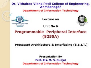 Dr. Vithalrao Vikhe Patil College of Engineering,
Ahmednagar
Department of Information Technology
Lecture on
Unit No 6
Programmable Peripheral Interface
(8255A)
Processor Architecture & Interfacing (S.E.I.T.)
Presentation By
Prof. Ms. M. S. Gunjal
Department of Information Technology
 
