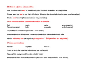 2.Detrás de adjetivos y de adverbios:

This situation is not easy to understand (Esta situación no es fácil de comprender)

The car went too fast to see the traffic lights (El coche iba demasiado deprisa para ver el semaforo))

It is too cold to swim( hace demasiado frío para nadar)

3.Con verbos que llevar complemento directo de persona:

Tell                      teach                      invite                  warn(advertir)
Advise(aconsejar)         help                       persuade                order(ordenar)

I invited her to come home( la invité a venir a casa)

She advised me to study more ( me aconsejó estudiar más/que estudiase más

He told me to help him (Me dijo que yo le ayudase:      * Subjuntivo en español)

4.Verbos semimodales:

Have to                   ought to                   need to

I have to go to the supermarket m(tengo que ir al super)

You ought to study more(Deberáis estudair más)

She needs to have more self-confidence(Necesita tener más confianza en sí misma)
 