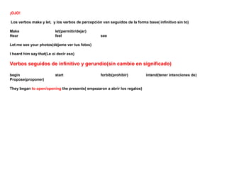 ¡OJO!

Los verbos make y let, y los verbos de percepción van seguidos de la forma base( infinitivo sin to)

Make                      let(permitir/dejar)
Hear                      feel                   see

Let me see your photos(déjame ver tus fotos)

I heard him say that(Le oi decir eso)

Verbos seguidos de infinitivo y gerundio(sin cambio en significado)

begin                     start                  forbib(prohibir)          intend(tener intenciones de)
Propose(proponer)

They began to open/opening the presents( empezaron a abrir los regalos)
 