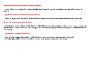 4.Regret+ing( lamentarse de algo sobre el pasado)

I regret telling her my secret, now everybody knows. (lamento haberle contado my secreto, ahora todos lo
saben)

regret +to( lamentar informar de malas noticias)

I regret to tell you that the illness is very serious(Lamento informarle de que la enfermedad es muy grave)

5. try+ing( experimentar algo/ probar)

He tried using a new method , but it didn´t work(Probé /experimenté usando un métod nuevo pero no funcionó)
The toy doesn´t work. Have you tried changing the batteries?(Este juguete no funciona.¿Has probado cambiarle
las pilas?)

 try +to(hacer un esfuerzo/intento)

I tried to keep my eyes open , but I couldn´t(intenté mantener mis ojos abiertos , pero no podía)
He tried to pass all his exams( Intentó /se esforzó para aprobar todos sus exámenes)
 
