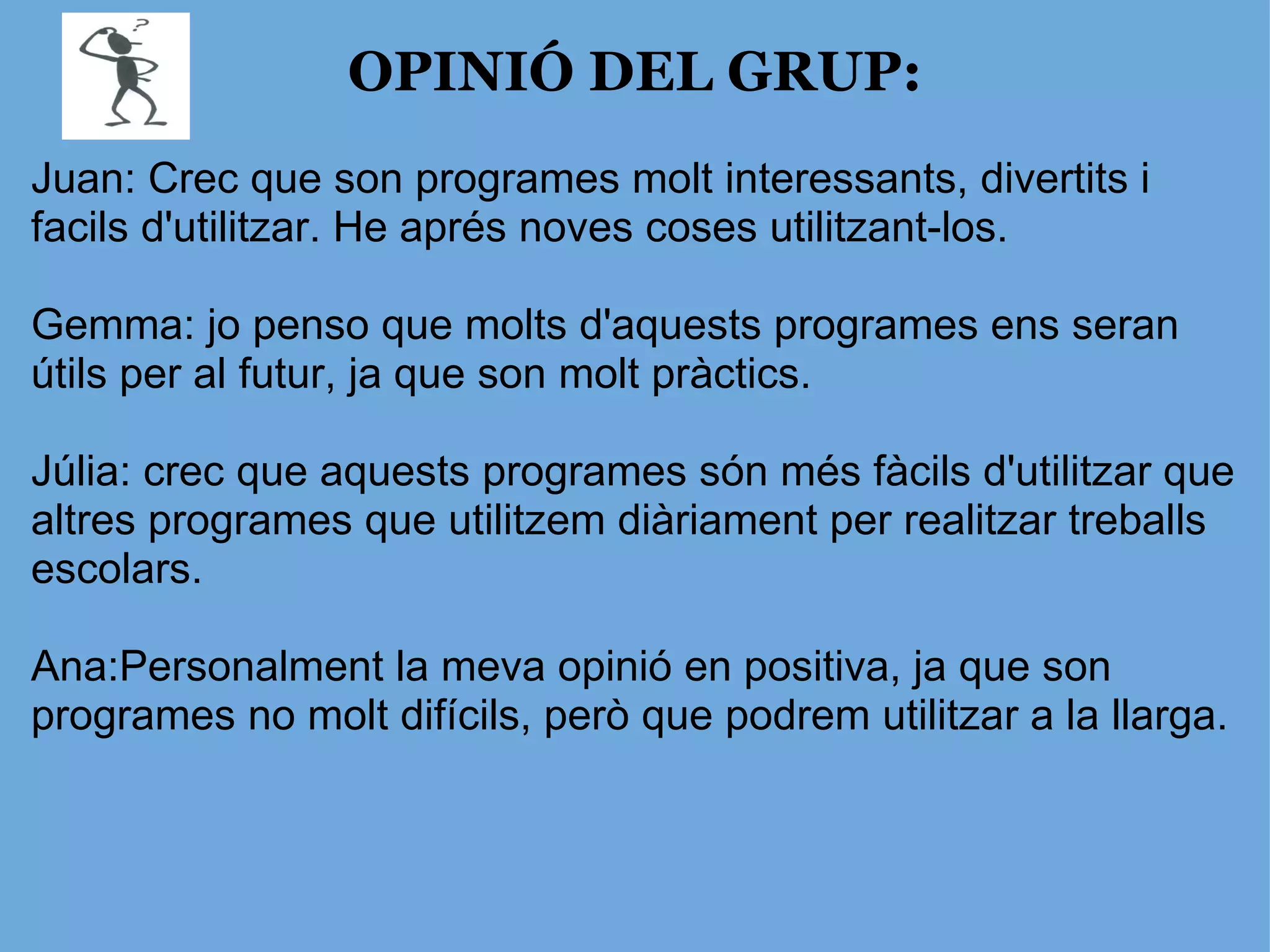 OPINIÓ DEL GRUP: Juan: Crec que son programes molt interessants, divertits i facils d'utilitzar. He aprés noves coses utilitzant-los. Gemma: jo penso que molts d'aquests programes ens seran útils per al futur, ja que son molt pràctics. Júlia: crec que aquests programes són més fàcils d'utilitzar que altres programes que utilitzem diàriament per realitzar treballs escolars. Ana:Personalment la meva opinió en positiva, ja que son programes no molt difícils, però que podrem utilitzar a la llarga.  