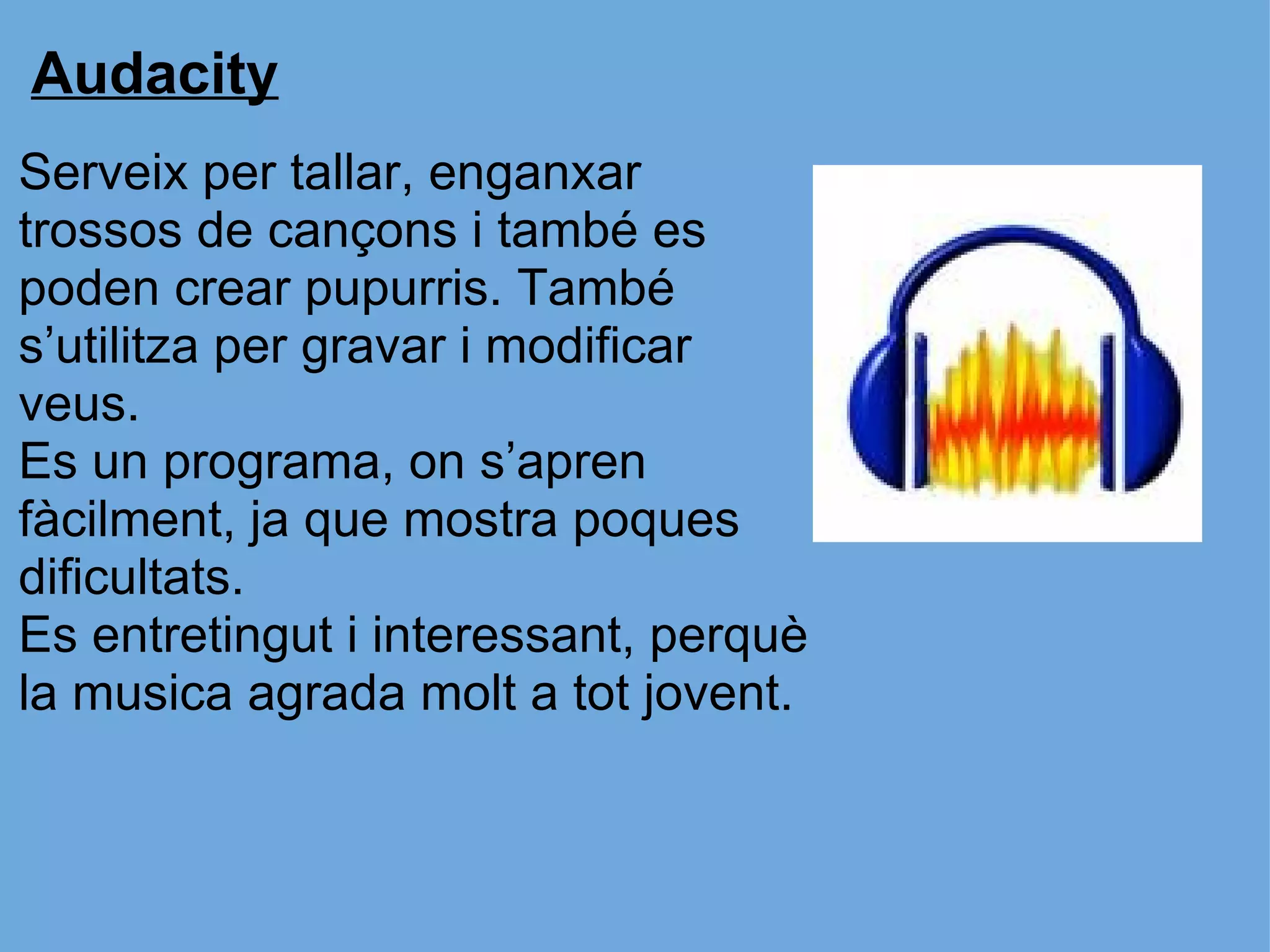 Audacity Serveix per tallar, enganxar trossos de cançons i també es poden crear pupurris. També s’utilitza per gravar i modificar veus. Es un programa, on s’apren fàcilment, ja que mostra poques dificultats.  Es entretingut i interessant, perquè la musica agrada molt a tot jovent.  