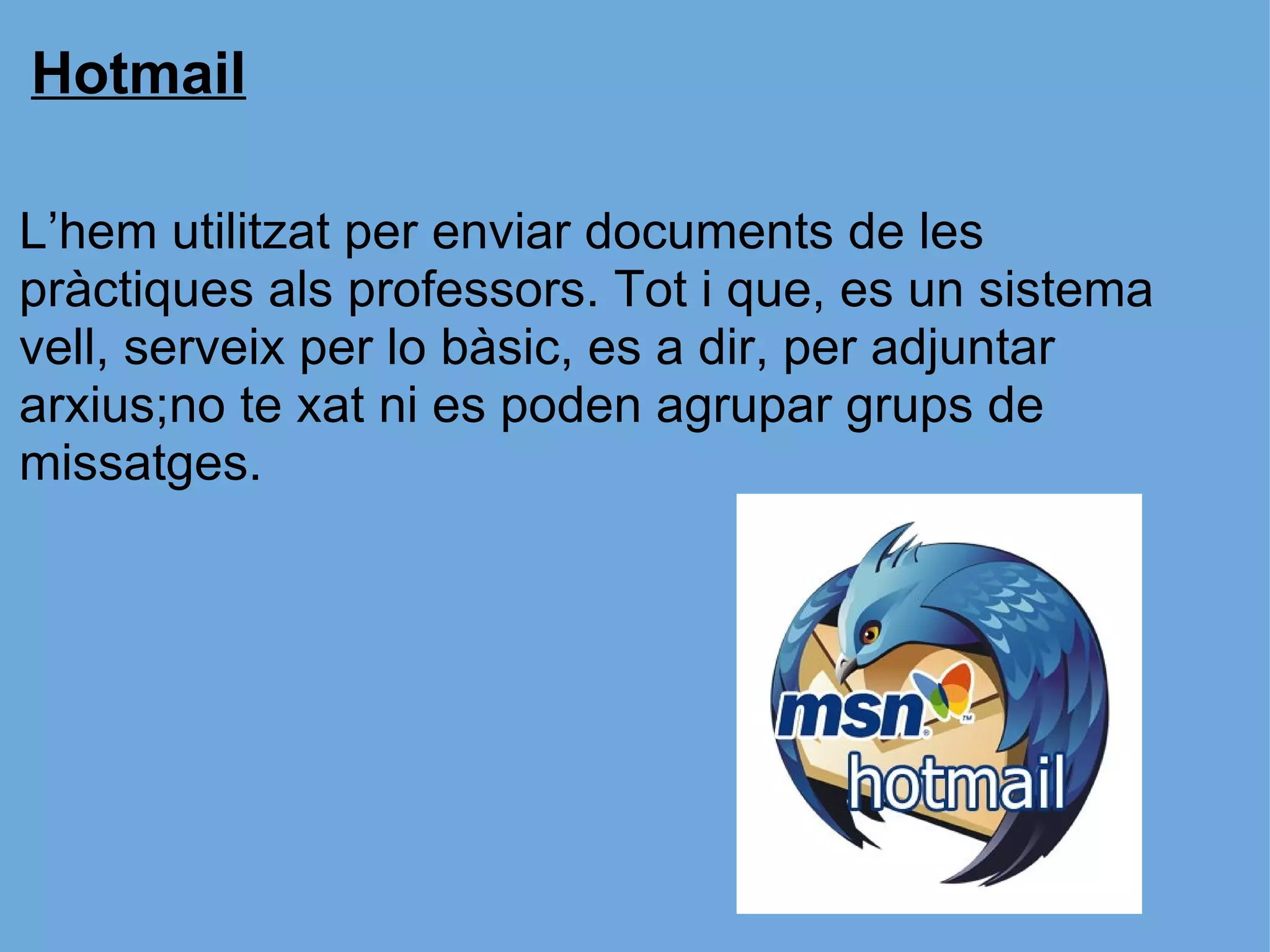 Hotmail   L’hem utilitzat per enviar documents de les pràctiques als professors. Tot i que, es un sistema vell, serveix per lo bàsic, es a dir, per adjuntar arxius;no te xat ni es poden agrupar grups de missatges. 
