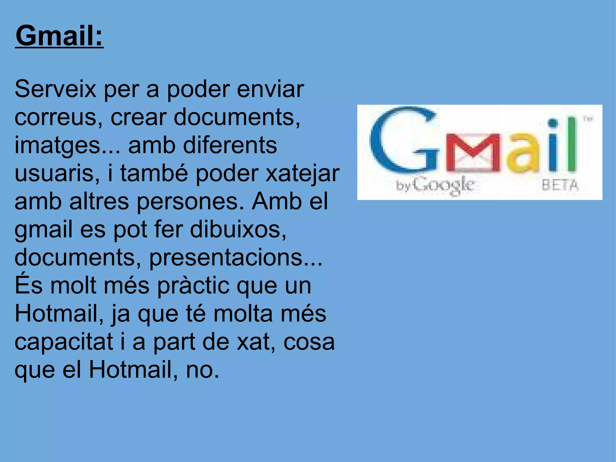 Gmail: Serveix per a poder enviar correus, crear documents, imatges... amb diferents usuaris, i també poder xatejar amb altres persones. Amb el gmail es pot fer dibuixos, documents, presentacions... És molt més pràctic que un Hotmail, ja que té molta més capacitat i a part de xat, cosa que el Hotmail, no. 