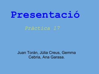 Presentació Pràctica 17     Juan Torán, Júlia Creus, Gemma Cebria, Ana Garasa. 