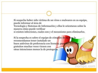 Si sospecha haber sido víctima de un virus o malwares en su equipo,
puede informar al área de
Tecnología y Sistemas de Información y ellos le orientaran sobre la
manera cómo puede verificar
si existen infecciones, cuales son y el mecanismo para eliminarlos.
Si la sospecha es sobre el equipo de cómputo de su casa le
recomendamos tener instalado un
buen antivirus de preferencia con licencia; pues los antivirus
gratuitos muchas veces vienen con
otras intenciones menos la de protegerlo.

 