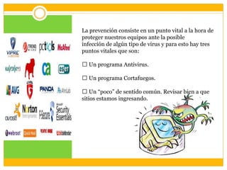 La prevención consiste en un punto vital a la hora de
proteger nuestros equipos ante la posible
infección de algún tipo de virus y para esto hay tres
puntos vitales que son:

 Un programa Antivirus.
 Un programa Cortafuegos.
 Un “poco” de sentido común. Revisar bien a que
sitios estamos ingresando.

 
