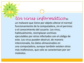 Un virus informático es
un malware que tiene por objeto alterar el normal
funcionamiento de la computadora, sin el permiso
o el conocimiento del usuario. Los virus,
habitualmente, reemplazan archivos
ejecutables por otros infectados con el código de
este. Los virus pueden destruir, de manera
intencionada, los datos almacenados en
una computadora, aunque también existen otros
más inofensivos, que solo se caracterizan por ser
molestos.

 