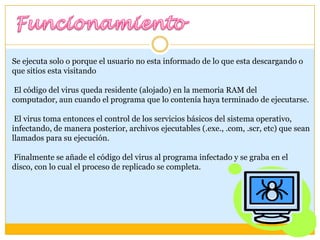 Se ejecuta solo o porque el usuario no esta informado de lo que esta descargando o
que sitios esta visitando
El código del virus queda residente (alojado) en la memoria RAM del
computador, aun cuando el programa que lo contenía haya terminado de ejecutarse.
El virus toma entonces el control de los servicios básicos del sistema operativo,
infectando, de manera posterior, archivos ejecutables (.exe., .com, .scr, etc) que sean
llamados para su ejecución.

Finalmente se añade el código del virus al programa infectado y se graba en el
disco, con lo cual el proceso de replicado se completa.

 