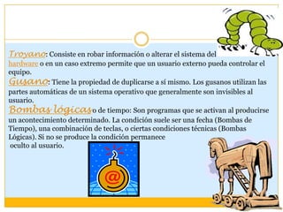Troyano: Consiste en robar información o alterar el sistema del
hardware o en un caso extremo permite que un usuario externo pueda controlar el
equipo.
Gusano: Tiene la propiedad de duplicarse a sí mismo. Los gusanos utilizan las
partes automáticas de un sistema operativo que generalmente son invisibles al
usuario.
Bombas lógicas o de tiempo: Son programas que se activan al producirse
un acontecimiento determinado. La condición suele ser una fecha (Bombas de
Tiempo), una combinación de teclas, o ciertas condiciones técnicas (Bombas
Lógicas). Si no se produce la condición permanece
oculto al usuario.

 