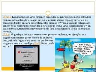 Hoax: Los hoax no son virus ni tienen capacidad de reproducirse por si solos. Son
mensajes de contenido falso que incitan al usuario a hacer copias y enviarla a sus
contactos. Suelen apelar a los sentimientos morales ("Ayuda a un niño enfermo de
cáncer") o al espíritu de solidaridad ("Aviso de un nuevo virus peligrosísimo") y, en
cualquier caso, tratan de aprovecharse de la falta de experiencia de los internautas
novatos.
Joke: Al igual que los hoax, no son virus, pero son molestos, un ejemplo: una
página pornográfica que se mueve de un lado a
otro, y si se le llega a dar a cerrar es posible que
salga una ventana que diga: OMG!! No se puede
cerrar!.

 