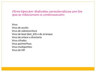 Otros tipos por distintas características son los
que se relacionan a continuación:

Virus
Virus de acción.
Virus de sobreescritura
Virus de boot (bot_kill) o de arranque
Virus de enlace o directorio
Virus cifrados
Virus polimórficos
Virus multipartites
Virus de FAT

 