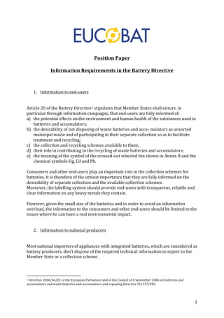 1 
Position 
Paper 
Information 
Requirements 
in 
the 
Battery 
Directive 
1. Information 
to 
end-­‐users 
Article 
20 
of 
the 
Battery 
Directive1 
stipulates 
that 
Member 
States 
shall 
ensure, 
in 
particular 
through 
information 
campaigns, 
that 
end-­‐users 
are 
fully 
informed 
of: 
a) the 
potential 
effects 
on 
the 
environment 
and 
human 
health 
of 
the 
substances 
used 
in 
batteries 
and 
accumulators; 
b) the 
desirability 
of 
not 
disposing 
of 
waste 
batteries 
and 
accu-­‐ 
mulators 
as 
unsorted 
municipal 
waste 
and 
of 
participating 
in 
their 
separate 
collection 
so 
as 
to 
facilitate 
treatment 
and 
recycling; 
c) the 
collection 
and 
recycling 
schemes 
available 
to 
them; 
d) their 
role 
in 
contributing 
to 
the 
recycling 
of 
waste 
batteries 
and 
accumulators; 
e) the 
meaning 
of 
the 
symbol 
of 
the 
crossed-­‐out 
wheeled 
bin 
shown 
in 
Annex 
II 
and 
the 
chemical 
symbols 
Hg, 
Cd 
and 
Pb. 
Consumers 
and 
other 
end-­‐users 
play 
an 
important 
role 
in 
the 
collection 
schemes 
for 
batteries. 
It 
is 
therefore 
of 
the 
utmost 
importance 
that 
they 
are 
fully 
informed 
on 
the 
desirability 
of 
separate 
collection 
and 
the 
available 
collection 
schemes. 
Moreover, 
the 
labelling 
system 
should 
provide 
end-­‐users 
with 
transparent, 
reliable 
and 
clear 
information 
on 
any 
heavy 
metals 
they 
contain. 
However, 
given 
the 
small 
size 
of 
the 
batteries 
and 
in 
order 
to 
avoid 
an 
information 
overload, 
the 
information 
to 
the 
consumers 
and 
other 
end-­‐users 
should 
be 
limited 
to 
the 
issues 
where 
he 
can 
have 
a 
real 
environmental 
impact. 
2. Information 
to 
national 
producers 
Most 
national 
importers 
of 
appliances 
with 
integrated 
batteries, 
which 
are 
considered 
as 
battery 
producers, 
don’t 
dispose 
of 
the 
required 
technical 
information 
to 
report 
to 
the 
Member 
State 
or 
a 
collection 
scheme. 
1 
Directive 
2006/66/EC 
of 
the 
European 
Parliament 
and 
of 
the 
Council 
of 
6 
September 
2006 
on 
batteries 
and 
accumulators 
and 
waste 
batteries 
and 
accumulators 
and 
repealing 
Directive 
91/157/EEC 
 