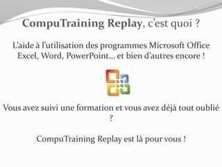 CompuTraining Replay, c’est quoi ?
  L’aide à l’utilisation des programmes Microsoft Office
   Excel, Word, PowerPoint… et bien d’autres encore !




Vous avez suivi une formation et vous avez déjà tout oublié
                            ?

         CompuTraining Replay est là pour vous !
 