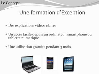Le Concept

           Une formation d’Exception

   Des explications vidéos claires

   Un accès facile depuis un ordinateur, smartphone ou
   tablette numérique

   Une utilisation gratuite pendant 3 mois
 
