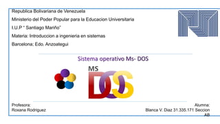 Republica Bolivariana de Venezuela
Ministerio del Poder Popular para la Educacion Universitaria
I.U.P “ Santiago Mariño”
Materia: Introduccion a ingenieria en sistemas
Barcelona; Edo. Anzoategui
Profesora:
Roxana Rodriguez
Alumna:
Blanca V. Diaz 31.335.171 Seccion
AB
 