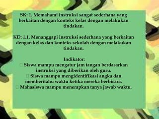 SK: 1. Memahami instruksi sangat sederhana yang
berkaitan dengan konteks kelas dengan melakukan
tindakan.
KD: 1.1. Menanggapi instruksi sederhana yang berkaitan
dengan kelas dan konteks sekolah dengan melakukan
tindakan.
Indikator:
Siswa mampu mengatur jam tangan berdasarkan
instruksi yang diberikan oleh guru.
Siswa mampu mengidentifikasi angka dan
memberitahu waktu ketika mereka berbicara.
Mahasiswa mampu menerapkan tanya jawab waktu.
 