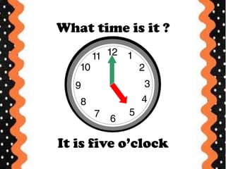What time is it ?
It is five o’clock
 