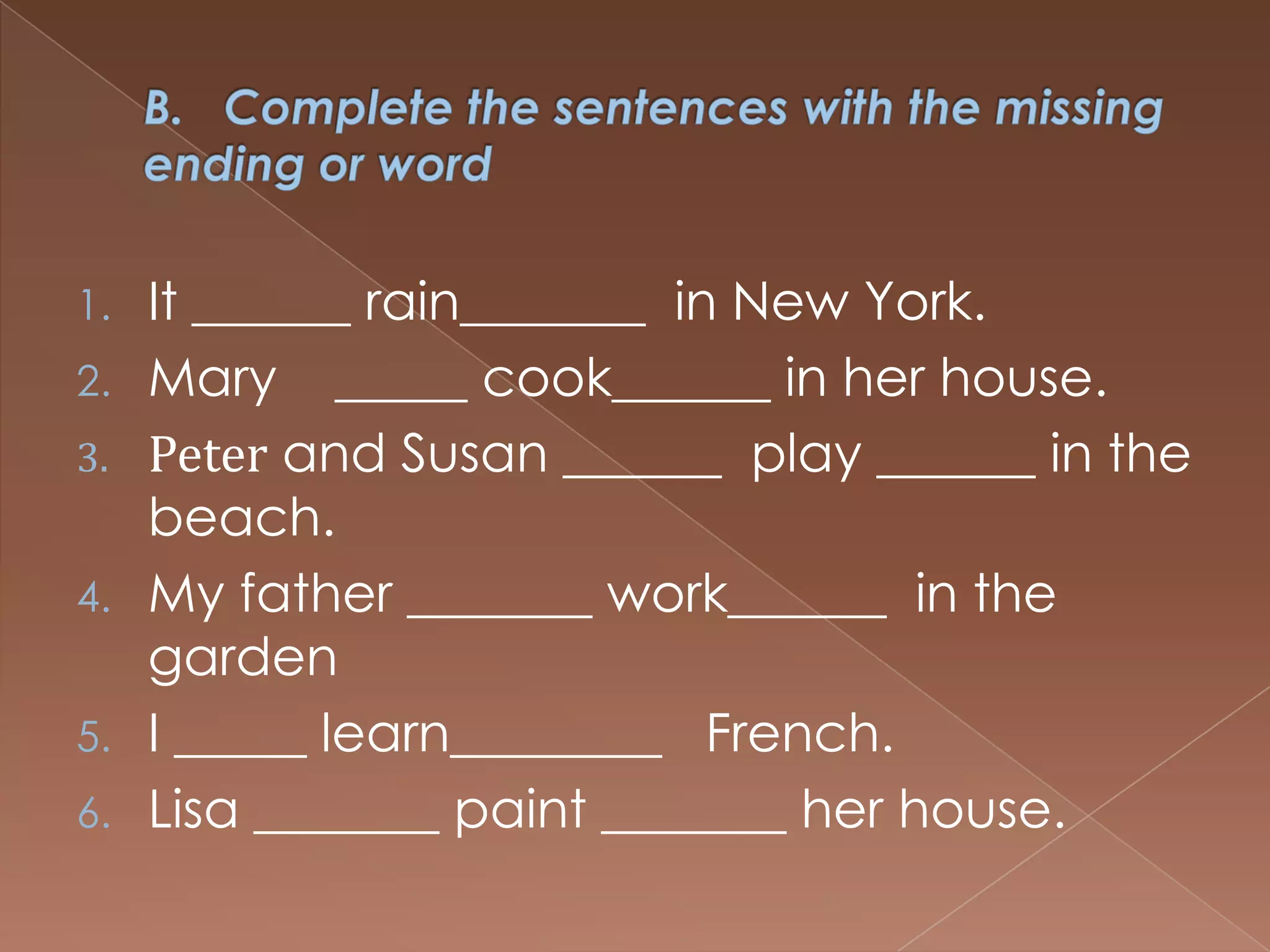 1. It ______ rain_______ in New York.
2. Mary _____ cook______ in her house.
3. Peter and Susan ______ play ______ in the
   beach.
4. My father _______ work______ in the
   garden
5. I _____ learn________ French.
6. Lisa _______ paint _______ her house.
 