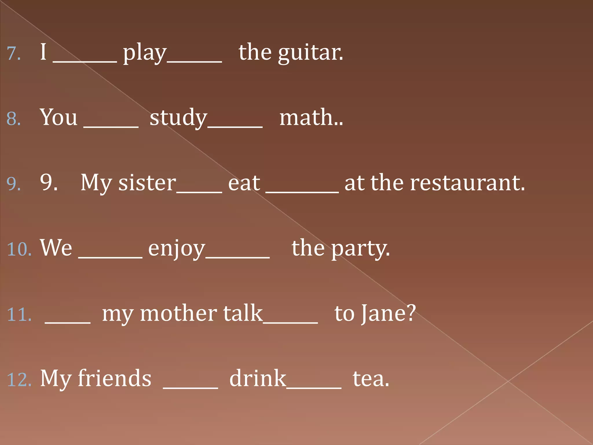7.    I _______ play______ the guitar.

8.    You ______ study______ math..

9.    9. My sister_____ eat ________ at the restaurant.

10.   We _______ enjoy_______ the party.

11.   _____ my mother talk______ to Jane?

12.   My friends ______ drink______ tea.
 