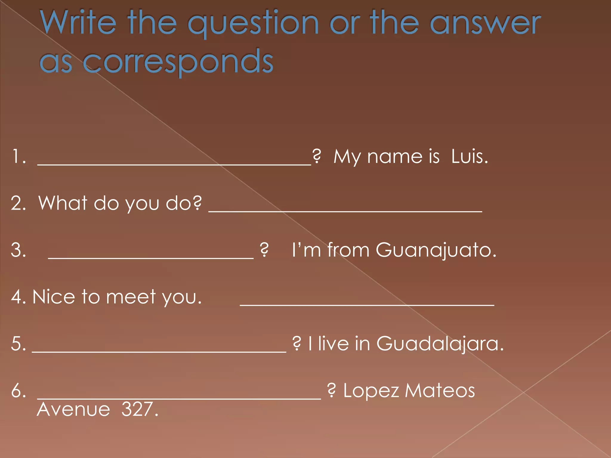 1. ____________________________? My name is Luis.

2. What do you do? ____________________________

3.   _____________________ ?   I’m from Guanajuato.

4. Nice to meet you.     __________________________

5. __________________________ ? I live in Guadalajara.

6. _____________________________ ? Lopez Mateos
   Avenue 327.
 