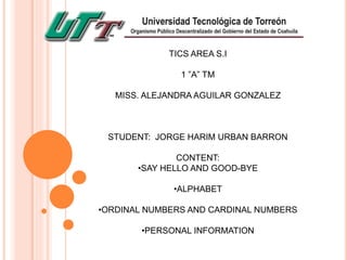 TICS AREA S.I
1 ”A” TM
MISS. ALEJANDRA AGUILAR GONZALEZ
STUDENT: JORGE HARIM URBAN BARRON
CONTENT:
•SAY HELLO AND GOOD-BYE
•ALPHABET
•ORDINAL NUMBERS AND CARDINAL NUMBERS
•PERSONAL INFORMATION
 