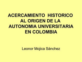 ACERCAMIENTO HISTORICO
    AL ORIGEN DE LA
AUTONOMIA UNIVERSITARIA
     EN COLOMBIA


    Leonor Mojica Sánchez
 