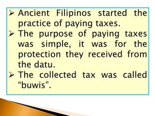  Ancient Filipinos started the
practice of paying taxes.
 The purpose of paying taxes
was simple, it was for the
protection they received from
the datu.
 The collected tax was called
“buwis”.
 