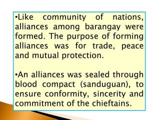 •Like community of nations,
alliances among barangay were
formed. The purpose of forming
alliances was for trade, peace
and mutual protection.
•An alliances was sealed through
blood compact (sanduguan), to
ensure conformity, sincerity and
commitment of the chieftains.
 