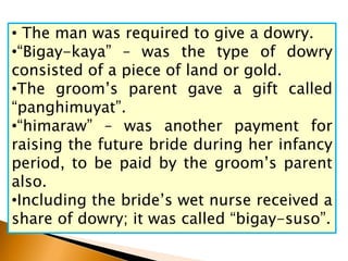 • The man was required to give a dowry.
•“Bigay-kaya” – was the type of dowry
consisted of a piece of land or gold.
•The groom’s parent gave a gift called
“panghimuyat”.
•“himaraw” – was another payment for
raising the future bride during her infancy
period, to be paid by the groom’s parent
also.
•Including the bride’s wet nurse received a
share of dowry; it was called “bigay-suso”.
 