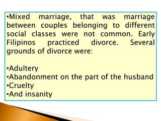 •Mixed marriage, that was marriage
between couples belonging to different
social classes were not common. Early
Filipinos practiced divorce. Several
grounds of divorce were:
•Adultery
•Abandonment on the part of the husband
•Cruelty
•And insanity
 